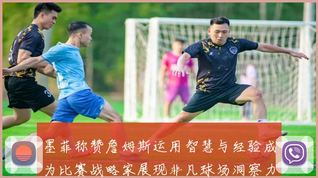 墨菲称赞詹姆斯运用智慧与经验成为比赛战略家展现非凡球场洞察力