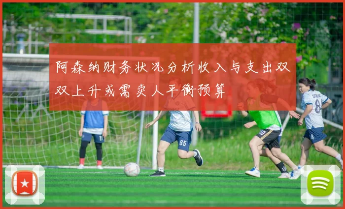 阿森纳财务状况分析收入与支出双双上升或需卖人平衡预算