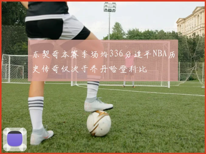 东契奇本赛季场均336分追平NBA历史传奇仅次于乔丹哈登科比