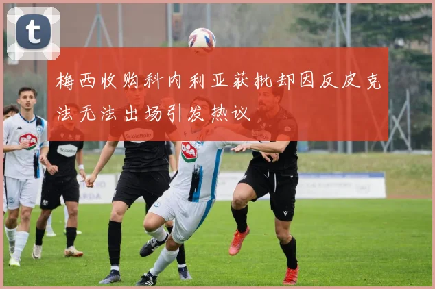 梅西收购科内利亚获批却因反皮克法无法出场引发热议