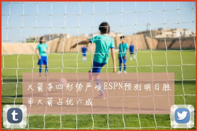 火箭争四形势严峻ESPN预测明日胜率火箭占优六成