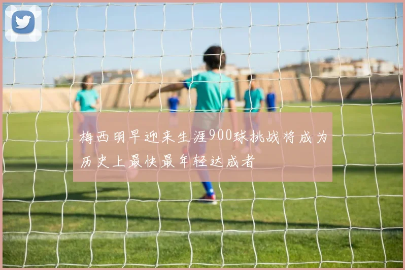 梅西明早迎来生涯900球挑战将成为历史上最快最年轻达成者
