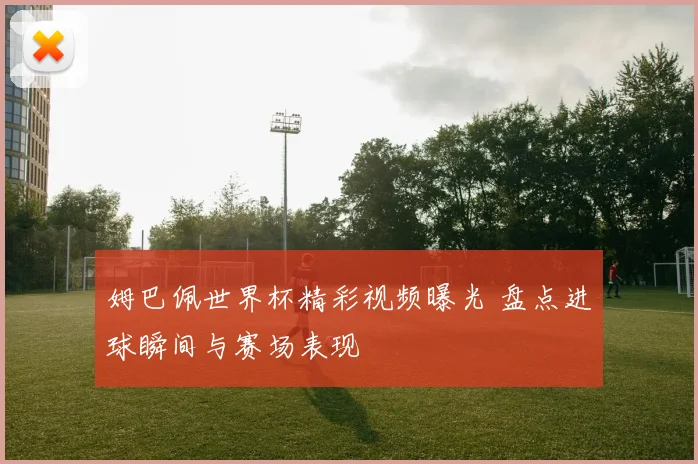 姆巴佩世界杯精彩视频曝光 盘点进球瞬间与赛场表现