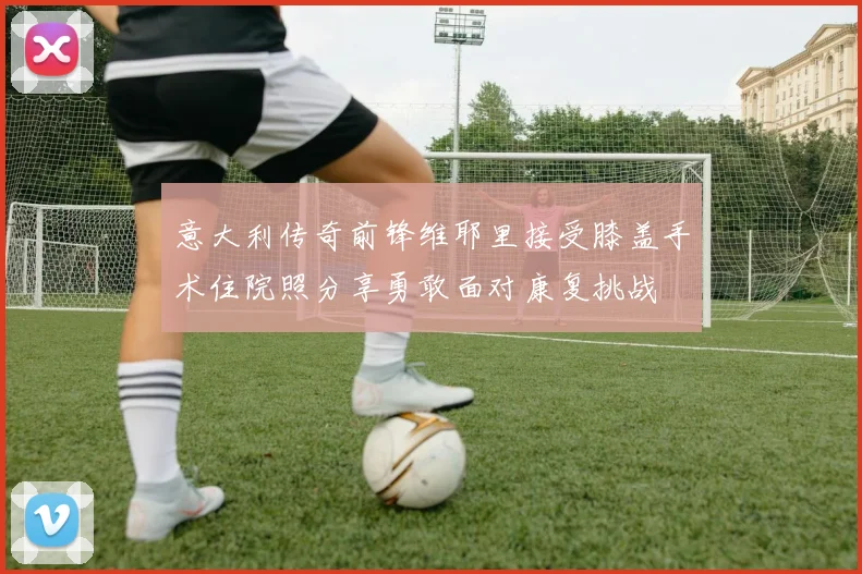 意大利传奇前锋维耶里接受膝盖手术住院照分享勇敢面对康复挑战