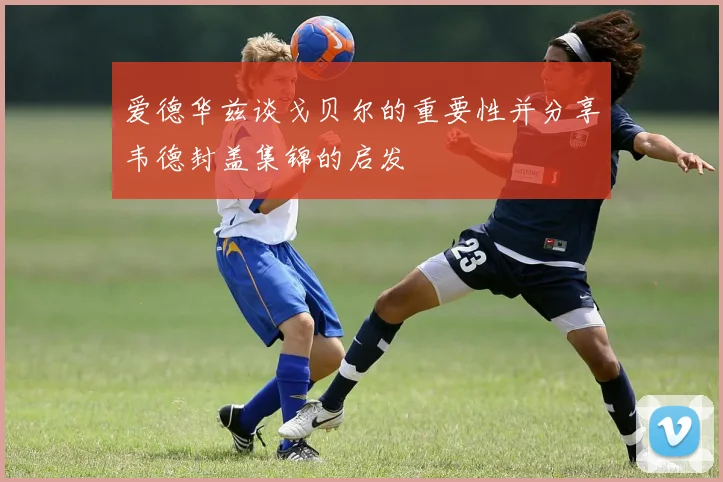 爱德华兹谈戈贝尔的重要性并分享韦德封盖集锦的启发