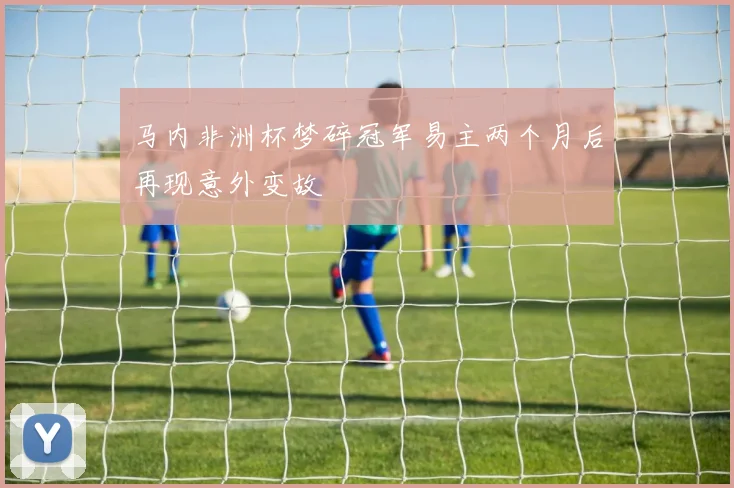 马内非洲杯梦碎冠军易主两个月后再现意外变故