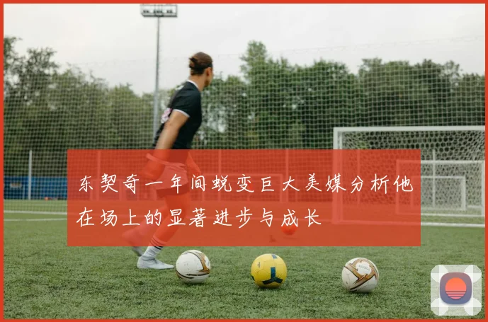 东契奇一年间蜕变巨大美媒分析他在场上的显著进步与成长