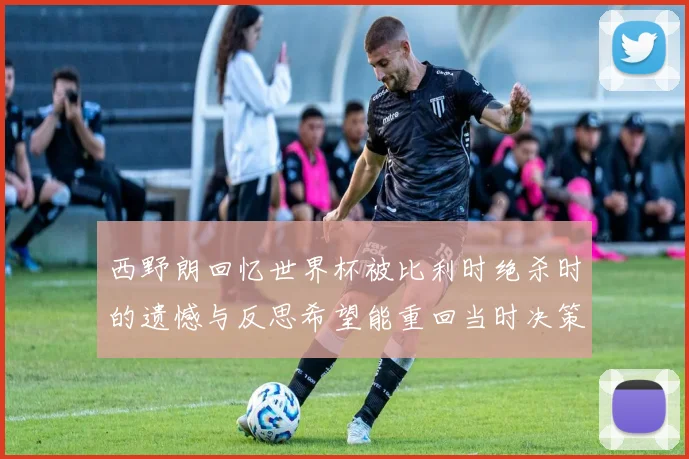 西野朗回忆世界杯被比利时绝杀时的遗憾与反思希望能重回当时决策时刻